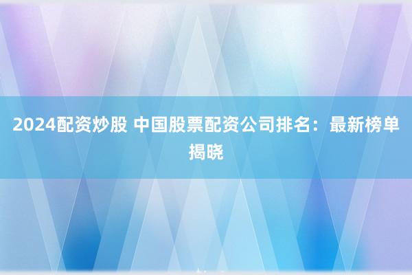 2024配资炒股 中国股票配资公司排名：最新榜单揭晓
