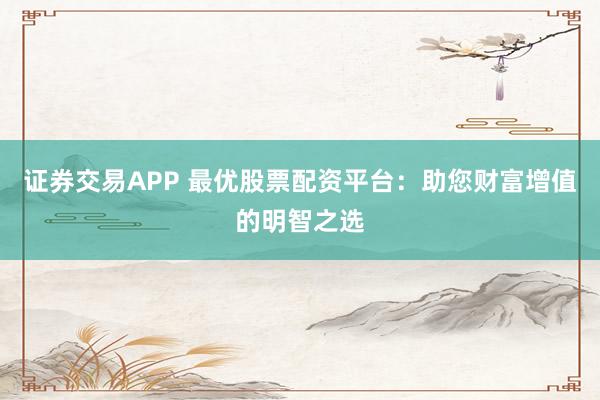 证券交易APP 最优股票配资平台：助您财富增值的明智之选