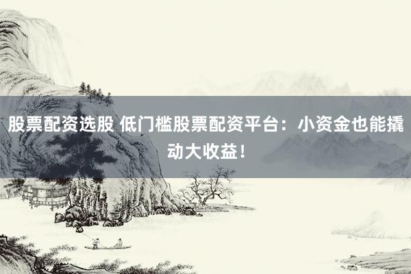 股票配资选股 低门槛股票配资平台：小资金也能撬动大收益！