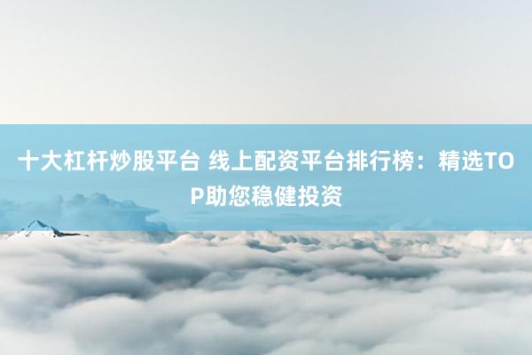 十大杠杆炒股平台 线上配资平台排行榜：精选TOP助您稳健投资