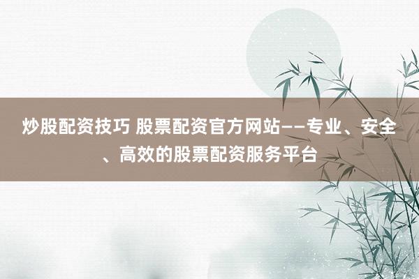 炒股配资技巧 股票配资官方网站——专业、安全、高效的股票配资服务平台