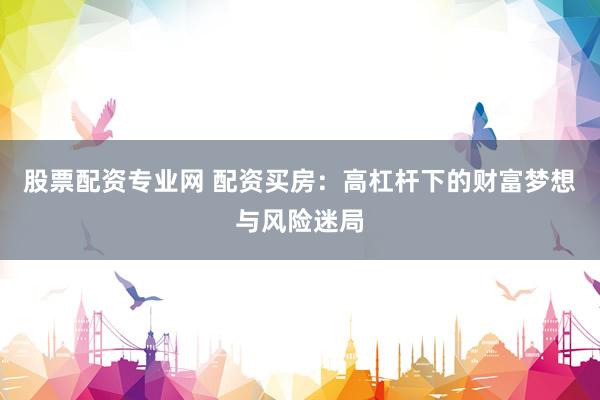 股票配资专业网 配资买房：高杠杆下的财富梦想与风险迷局