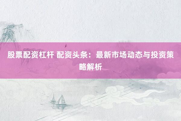 股票配资杠杆 配资头条：最新市场动态与投资策略解析