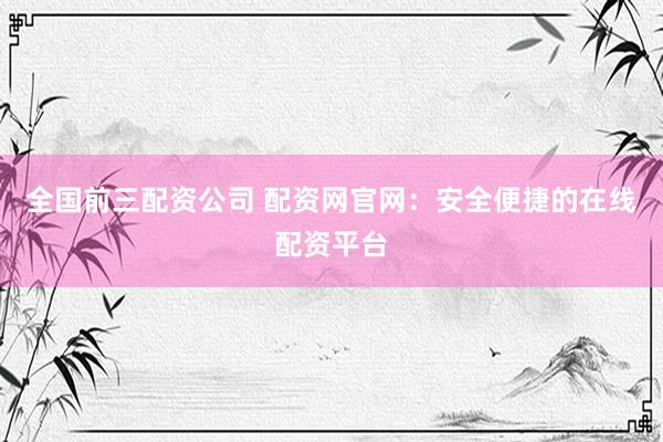 全国前三配资公司 配资网官网：安全便捷的在线配资平台