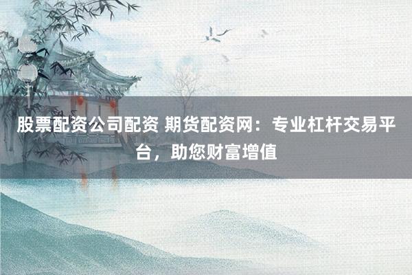 股票配资公司配资 期货配资网：专业杠杆交易平台，助您财富增值