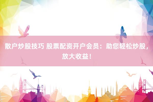 散户炒股技巧 股票配资开户会员：助您轻松炒股，放大收益！