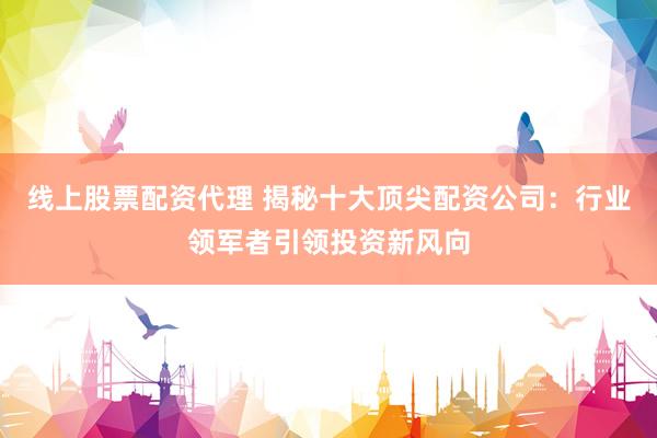 线上股票配资代理 揭秘十大顶尖配资公司：行业领军者引领投资新风向