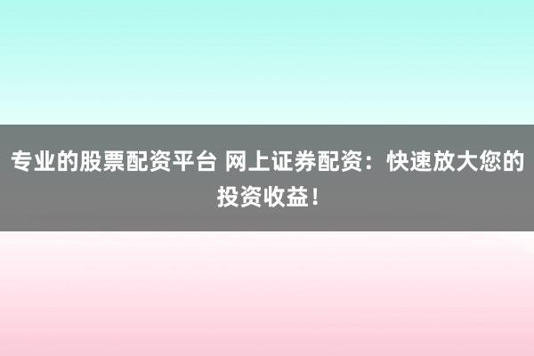 专业的股票配资平台 网上证券配资：快速放大您的投资收益！