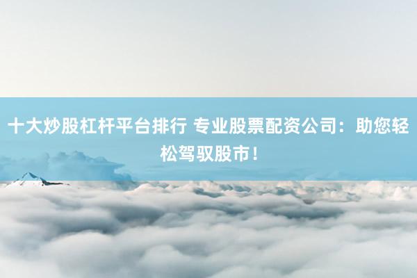 十大炒股杠杆平台排行 专业股票配资公司：助您轻松驾驭股市！
