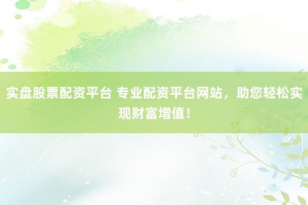 实盘股票配资平台 专业配资平台网站，助您轻松实现财富增值！