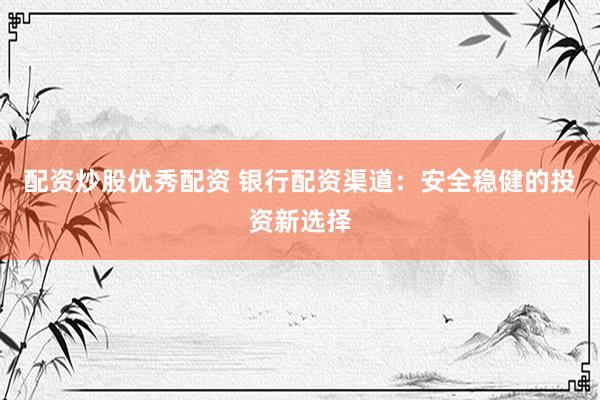 配资炒股优秀配资 银行配资渠道：安全稳健的投资新选择