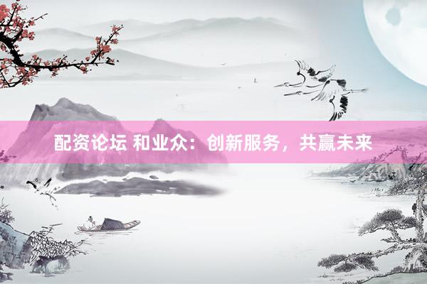 配资论坛 和业众：创新服务，共赢未来