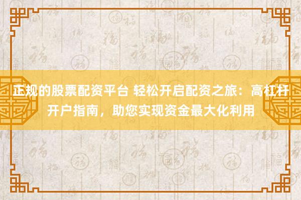 正规的股票配资平台 轻松开启配资之旅：高杠杆开户指南，助您实现资金最大化利用