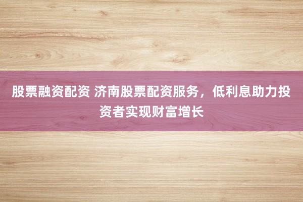 股票融资配资 济南股票配资服务，低利息助力投资者实现财富增长