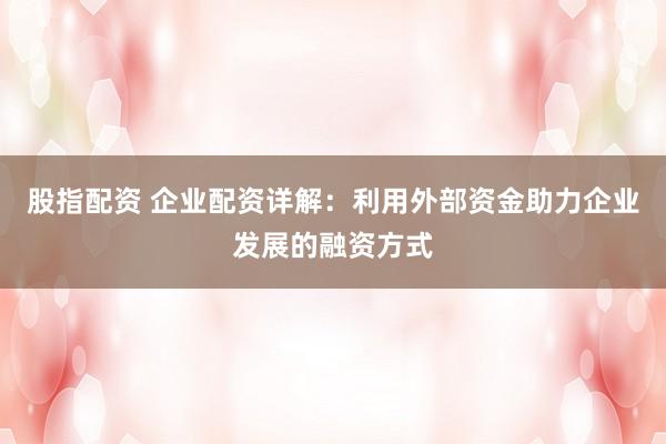 股指配资 企业配资详解：利用外部资金助力企业发展的融资方式