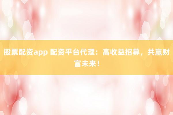 股票配资app 配资平台代理:高收益招募,共赢财富未来!