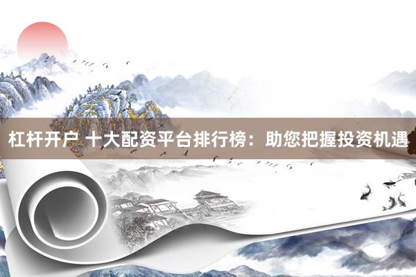 杠杆开户 十大配资平台排行榜:助您把握投资机遇
