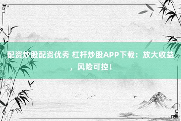 配资炒股配资优秀 杠杆炒股APP下载:放大收益,风险可控!