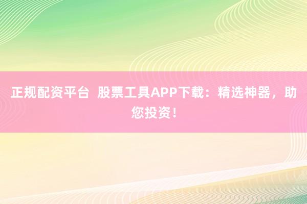 正规配资平台  股票工具APP下载:精选神器,助您投资!