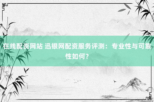 在线配资网站 迅银网配资服务评测:专业性与可靠性如何?