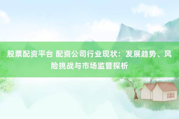 股票配资平台 配资公司行业现状:发展趋势、风险挑战与市场监管探析