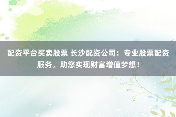 配资平台买卖股票 长沙配资公司:专业股票配资服务,助您实现财富增值梦想!