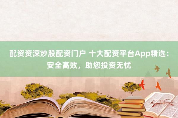 配资资深炒股配资门户 十大配资平台App精选:安全高效,助您投资无忧