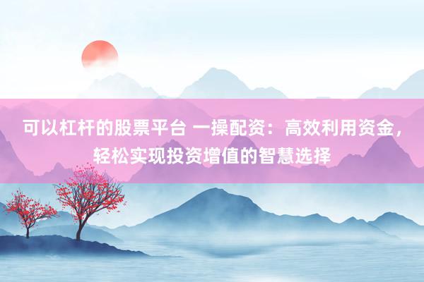 可以杠杆的股票平台 一操配资：高效利用资金，轻松实现投资增值的智慧选择