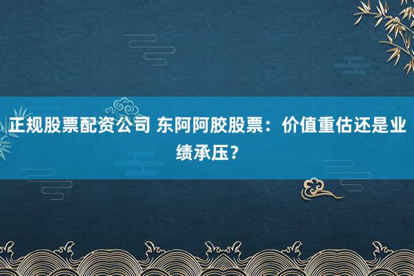 正规股票配资公司 东阿阿胶股票:价值重估还是业绩承压?