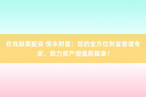 在线股票配资 恒丰财富：您的全方位财富管理专家，助力资产增值新篇章！