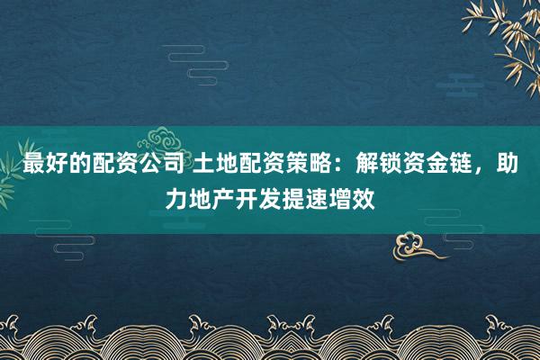 最好的配资公司 土地配资策略：解锁资金链，助力地产开发提速增效