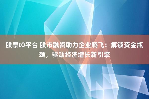股票t0平台 股市融资助力企业腾飞:解锁资金瓶颈,驱动经济增长新引擎