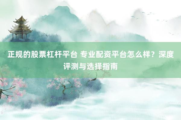 正规的股票杠杆平台 专业配资平台怎么样?深度评测与选择指南