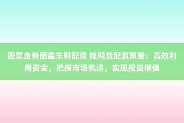股票走势图鑫东财配资 镍期货配资策略:高效利用资金,把握市场机遇,实现投资增值
