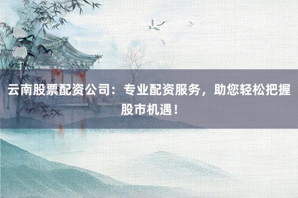 云南股票配资公司:专业配资服务,助您轻松把握股市机遇!