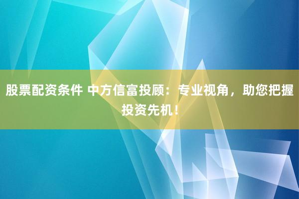 股票配资条件 中方信富投顾:专业视角,助您把握投资先机!
