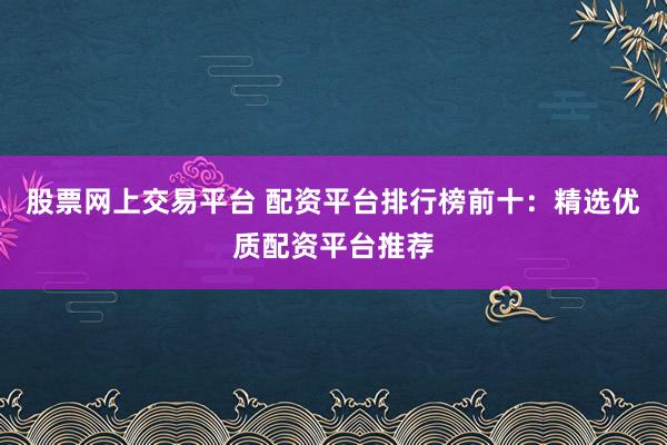 股票网上交易平台 配资平台排行榜前十:精选优质配资平台推荐