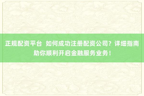 正规配资平台  如何成功注册配资公司？详细指南助你顺利开启金融服务业务！