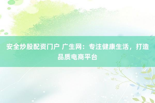安全炒股配资门户 广生网：专注健康生活，打造品质电商平台