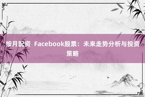 按月配资  Facebook股票：未来走势分析与投资策略
