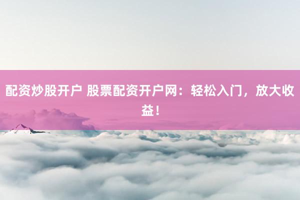 配资炒股开户 股票配资开户网：轻松入门，放大收益！