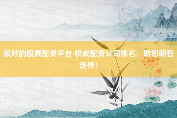 最好的股票配资平台 权威配资公司排名：助您明智选择！