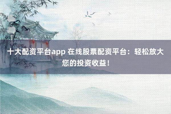 十大配资平台app 在线股票配资平台：轻松放大您的投资收益！