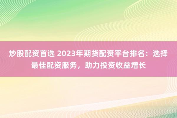 炒股配资首选 2023年期货配资平台排名：选择最佳配资服务，助力投资收益增长