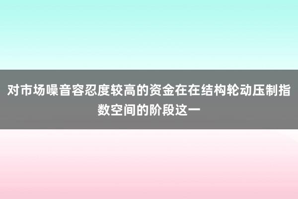 对市场噪音容忍度较高的资金在在结构轮动压制指数空间的阶段这一