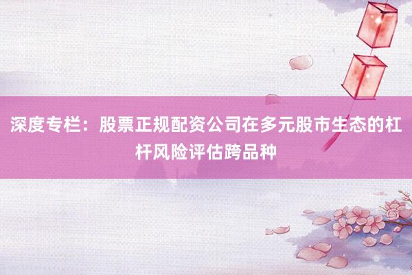 深度专栏：股票正规配资公司在多元股市生态的杠杆风险评估跨品种