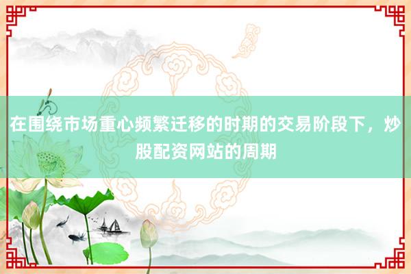 在围绕市场重心频繁迁移的时期的交易阶段下，炒股配资网站的周期