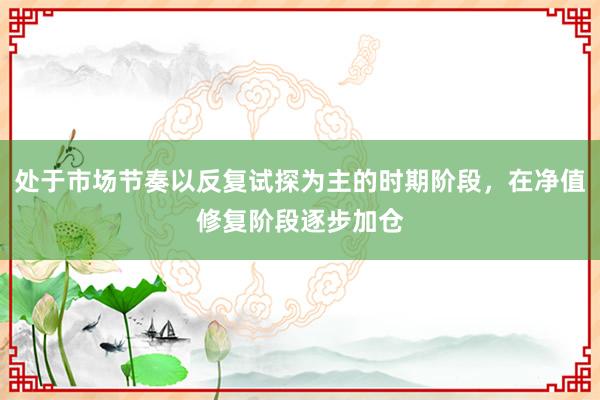 处于市场节奏以反复试探为主的时期阶段，在净值修复阶段逐步加仓