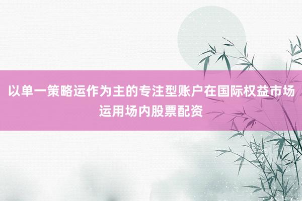 以单一策略运作为主的专注型账户在国际权益市场运用场内股票配资