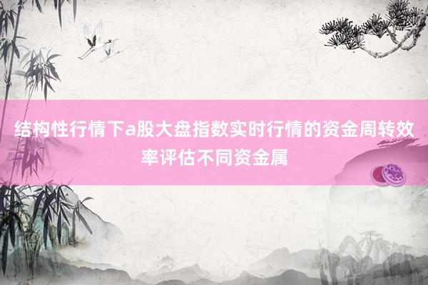 结构性行情下a股大盘指数实时行情的资金周转效率评估不同资金属